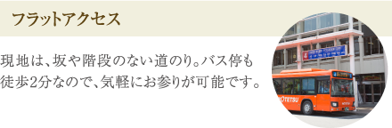 ［フラットアクセス］現地は、坂や階段のない道のり。バス停も徒歩2分なので、気軽にお参りが可能です。