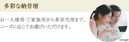 ［多彩な納骨壇］お一人様用・ご家族用から多世代用まで、ニーズに応じてお選びいただけます。