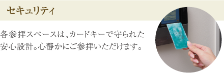 ［セキュリティ］各参拝スペースは、カードキーで守られた安心設計。心静かにご参拝いただけます。